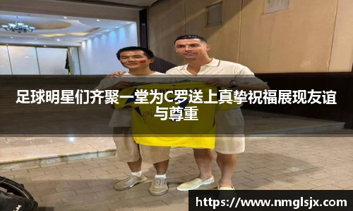 足球明星们齐聚一堂为C罗送上真挚祝福展现友谊与尊重