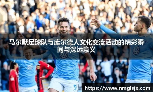 马尔默足球队与库尔德人文化交流活动的精彩瞬间与深远意义