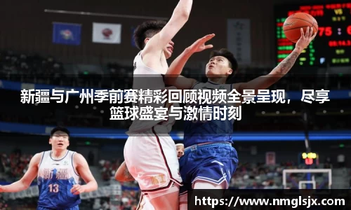 新疆与广州季前赛精彩回顾视频全景呈现，尽享篮球盛宴与激情时刻